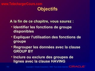 5-2 Copyright © Oracle Corporation, 1998. Tous droits réservés.
Objectifs
A la fin de ce chapitre, vous saurez :A la fin de ce chapitre, vous saurez :
• Identifier les fonctions de groupe
disponibles
• Expliquer l'utilisation des fonctions de
groupe
• Regrouper les données avec la clause
GROUP BY
• Inclure ou exclure des groupes de
lignes avec la clause HAVING
www.TelechargerCours.com
 
