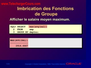 5-24 Copyright © Oracle Corporation, 1998. Tous droits réservés.
Imbrication des Fonctions
de Groupe
SQL> SELECT max(avg(sal))
2 FROM emp
3 GROUP BY deptno;
MAX(AVG(SAL))
-------------
2916.6667
Afficher le salaire moyen maximum.Afficher le salaire moyen maximum.
www.TelechargerCours.com
 