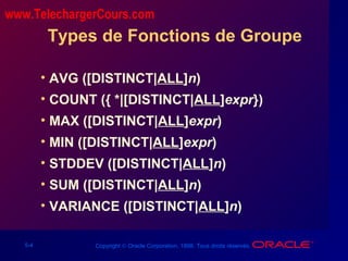 5-4 Copyright © Oracle Corporation, 1998. Tous droits réservés.
Types de Fonctions de Groupe
• AVG ([DISTINCT|ALL]n)
• COUNT ({ *|[DISTINCT|ALL]expr})
• MAX ([DISTINCT|ALL]expr)
• MIN ([DISTINCT|ALL]expr)
• STDDEV ([DISTINCT|ALL]n)
• SUM ([DISTINCT|ALL]n)
• VARIANCE ([DISTINCT|ALL]n)
www.TelechargerCours.com
 