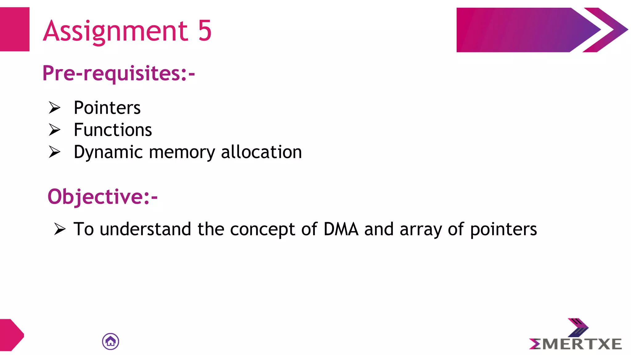 Assignment 5
Pre-requisites:-
⮚ Pointers
⮚ Functions
⮚ Dynamic memory allocation
Objective:-
⮚ To understand the concept of DMA and array of pointers
 