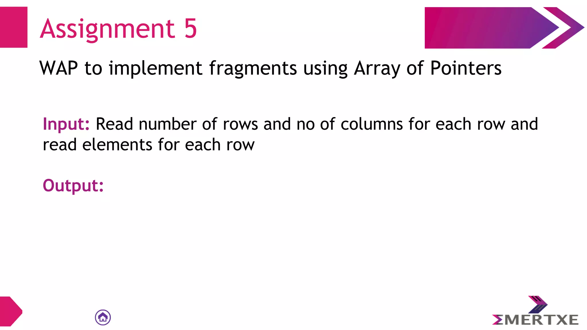 Assignment 5
WAP to implement fragments using Array of Pointers
Input: Read number of rows and no of columns for each row and
read elements for each row
Output:
 