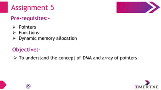 Assignment 5
Pre-requisites:-
⮚ Pointers
⮚ Functions
⮚ Dynamic memory allocation
Objective:-
⮚ To understand the concept of DMA and array of pointers
 
