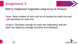 Assignment 5
WAP to implement fragments using Array of Pointers
Input: Read number of rows and no of columns for each row and
read elements for each row
Output: Calculate average for each row separately and sort
each row based on average and print row elements
 