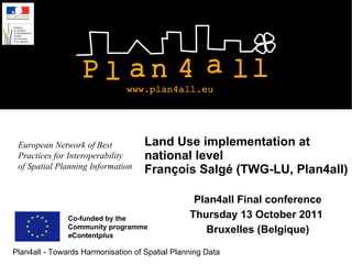 Land Use implementation at national level François Salgé (TWG-LU, Plan4all) Plan4all Final conference Thursday 13 October 2011  Bruxelles (Belgique) Co-funded by the  Community programme e Content plus  European Network of Best Practices for Interoperability of Spatial Planning Information 
