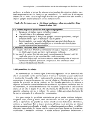 Díaz Barriga, Frida. (2005). Enseñanza situada: Vínculo entre la escuela y la vida. México: McGraw Hill.


profesores se referían al porqué los alumnos seleccionaban determinados trabajos, pues,
desde su punto vista, no eran los mejores que habían hecho. Por considerarlo de interés para
el lector, en el Cuadro 5.6 se incluye el tipo de reflexiones que se solicitaba a los alumnos y
algunos ejemplos de ellas en relación con sus trabajos escritos.

 Cuadro 5.6 Preguntas para la reflexión de los alumnos sobre sus portafolios (King y
                              Campbell-Allan, 2000)

Los alumnos responden por escrito a las siguientes preguntas:
   • Seleccioné este trabajo para mi portafolios porque…
   • ¿De cuál objetivo da pruebas este trabajo?
   • Explica lo que prueba el trabajo con ejemplos concretos (por ejemplo, “apliqué
       correctamente las reglas de puntuación y de ortografía”).
   • Describe qué otra cosa podrías haber hecho para que este trabajo fuera aún
       mejor (por ejemplo, “cumplí mis objetivos en ortografía, pero debería haber
       prestado más atención a la puntuación”).
Ejemplos de reflexiones de los alumnos:
B: Mi cuento estaba bien detallado y contenía una variedad de oraciones. Utilicé bien
       los detalles, pero tendría que haber escrito con más prolijidad.
R: Me pareció un trabajo divertido y me gustó transmitir por carta el relato. Lo dividí
       en párrafos, pero creo que no anduve bien con la puntuación.
S: Me gustó este trabajo porque me interesó aprender sobre la inmigración. Cumplí mis
       objetivos en ortografía, puntuación y mayúsculas, pero tendría que haber
       incluido más detalles en el relato.


5.6 El portafolios electrónico

    Es importante que los alumnos logren expandir su experiencia con los portafolios más
allá de los materiales escritos e incursionen en el empleo de materiales y equipo audiovisual
y multimedia (fotografía, video y audiograbación, programas informáticos, etc.) como
apoyos tanto al proceso de construcción como de edición y exhibición de sus trabajos. Lo
anterior ha generado un interés creciente por los llamados portafolios electrónicos o
digitales, mediante los cuales la información se almacena digitalmente en el disco duro de
la computadora, en una unidad removible o se encuentra a disposición de una audiencia
amplia en un sitio o página WEB. De esta manera, la información no sólo será más
accesible y atractiva, sino que el profesor y los alumnos podrán aprovechar el potencial de
las nuevas tecnologías de la información y comunicación.

    Una gran ventaja del portafolios electrónico es que se pueden adicionar imágenes,
fotografía, video, sonido y música, entre otros recursos. Por otro lado, para los alumnos
ofrece la oportunidad de aprender de manera situada diversas habilidades informáticas,
artísticas y electrónicas. Por su interés creciente, el lector puede encontrar en Internet
diversas organizaciones abocadas al diseño y evaluación educativa mediante portafolios,
abarcando los portafolios del alumno y del docente con propósitos formativos, de selección,
acreditación y promoción. Asimismo, se ofrece software, plataformas informáticas y
 
