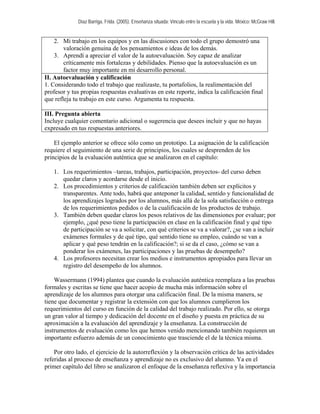 Díaz Barriga, Frida. (2005). Enseñanza situada: Vínculo entre la escuela y la vida. México: McGraw Hill.


    2. Mi trabajo en los equipos y en las discusiones con todo el grupo demostró una
        valoración genuina de los pensamientos e ideas de los demás.
    3. Aprendí a apreciar el valor de la autoevaluación. Soy capaz de analizar
        críticamente mis fortalezas y debilidades. Pienso que la autoevaluación es un
        factor muy importante en mi desarrollo personal.
II. Autoevaluación y calificación
1. Considerando todo el trabajo que realizaste, tu portafolios, la realimentación del
profesor y tus propias respuestas evaluativas en este reporte, indica la calificación final
que refleja tu trabajo en este curso. Argumenta tu respuesta.

III. Pregunta abierta
Incluye cualquier comentario adicional o sugerencia que desees incluir y que no hayas
expresado en tus respuestas anteriores.

    El ejemplo anterior se ofrece sólo como un prototipo. La asignación de la calificación
requiere el seguimiento de una serie de principios, los cuales se desprenden de los
principios de la evaluación auténtica que se analizaron en el capítulo:

   1. Los requerimientos –tareas, trabajos, participación, proyectos- del curso deben
      quedar claros y acordarse desde el inicio.
   2. Los procedimientos y criterios de calificación también deben ser explícitos y
      transparentes. Ante todo, habrá que anteponer la calidad, sentido y funcionalidad de
      los aprendizajes logrados por los alumnos, más allá de la sola satisfacción o entrega
      de los requerimientos pedidos o de la cualificación de los productos de trabajo.
   3. También deben quedar claros los pesos relativos de las dimensiones por evaluar; por
      ejemplo, ¿qué peso tiene la participación en clase en la calificación final y qué tipo
      de participación se va a solicitar, con qué criterios se va a valorar?, ¿se van a incluir
      exámenes formales y de qué tipo, qué sentido tiene su empleo, cuándo se van a
      aplicar y qué peso tendrán en la calificación?; si se da el caso, ¿cómo se van a
      ponderar los exámenes, las participaciones y las pruebas de desempeño?
   4. Los profesores necesitan crear los medios e instrumentos apropiados para llevar un
      registro del desempeño de los alumnos.

    Wassermann (1994) plantea que cuando la evaluación auténtica reemplaza a las pruebas
formales y escritas se tiene que hacer acopio de mucha más información sobre el
aprendizaje de los alumnos para otorgar una calificación final. De la misma manera, se
tiene que documentar y registrar la extensión con que los alumnos cumplieron los
requerimientos del curso en función de la calidad del trabajo realizado. Por ello, se otorga
un gran valor al tiempo y dedicación del docente en el diseño y puesta en práctica de su
aproximación a la evaluación del aprendizaje y la enseñanza. La construcción de
instrumentos de evaluación como los que hemos venido mencionando también requieren un
importante esfuerzo además de un conocimiento que trasciende el de la técnica misma.

    Por otro lado, el ejercicio de la autorreflexión y la observación crítica de las actividades
referidas al proceso de enseñanza y aprendizaje no es exclusivo del alumno. Ya en el
primer capítulo del libro se analizaron el enfoque de la enseñanza reflexiva y la importancia
 