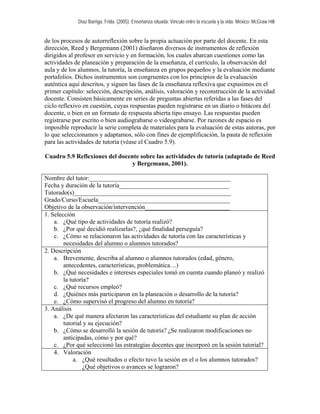 Díaz Barriga, Frida. (2005). Enseñanza situada: Vínculo entre la escuela y la vida. México: McGraw Hill.


de los procesos de autorreflexión sobre la propia actuación por parte del docente. En esta
dirección, Reed y Bergemann (2001) diseñaron diversos de instrumentos de reflexión
dirigidos al profesor en servicio y en formación, los cuales abarcan cuestiones como las
actividades de planeación y preparación de la enseñanza, el currículo, la observación del
aula y de los alumnos, la tutoría, la enseñanza en grupos pequeños y la evaluación mediante
portafolios. Dichos instrumentos son congruentes con los principios de la evaluación
auténtica aquí descritos, y siguen las fases de la enseñanza reflexiva que expusimos en el
primer capítulo: selección, descripción, análisis, valoración y reconstrucción de la actividad
docente. Consisten básicamente en series de preguntas abiertas referidas a las fases del
ciclo reflexivo en cuestión, cuyas respuestas pueden registrarse en un diario o bitácora del
docente, o bien en un formato de respuesta abierta tipo ensayo. Las respuestas pueden
registrarse por escrito o bien audiograbarse o videograbarse. Por razones de espacio es
imposible reproducir la serie completa de materiales para la evaluación de estas autoras, por
lo que seleccionamos y adaptamos, sólo con fines de ejemplificación, la pauta de reflexión
para las actividades de tutoría (véase el Cuadro 5.9).

Cuadro 5.9 Reflexiones del docente sobre las actividades de tutoría (adaptado de Reed
                                y Bergemann, 2001).

Nombre del tutor:_____________________________________________
Fecha y duración de la tutoría___________________________________
Tutorado(s)__________________________________________________
Grado/Curso/Escuela__________________________________________
Objetivo de la observación/intervención___________________________
1. Selección
    a. ¿Qué tipo de actividades de tutoría realizó?
    b. ¿Por qué decidió realizarlas?, ¿qué finalidad perseguía?
    c. ¿Cómo se relacionaron las actividades de tutoría con las características y
        necesidades del alumno o alumnos tutorados?
2. Descripción
    a. Brevemente, describa al alumno o alumnos tutorados (edad, género,
        antecedentes, características, problemática…)
    b. ¿Qué necesidades e intereses especiales tomó en cuenta cuando planeó y realizó
        la tutoría?
    c. ¿Qué recursos empleó?
    d. ¿Quiénes más participaron en la planeación o desarrollo de la tutoría?
    e. ¿Cómo supervisó el progreso del alumno en tutoría?
3. Análisis
    a. ¿De qué manera afectaron las características del estudiante su plan de acción
        tutorial y su ejecución?
    b. ¿Cómo se desarrolló la sesión de tutoría? ¿Se realizaron modificaciones no
        anticipadas, cómo y por qué?
    c. ¿Por qué seleccionó las estrategias docentes que incorporó en la sesión tutorial?
    4. Valoración
            a. ¿Qué resultados o efecto tuvo la sesión en el o los alumnos tutorados?
                ¿Qué objetivos o avances se lograron?
 