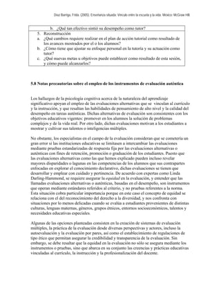 Díaz Barriga, Frida. (2005). Enseñanza situada: Vínculo entre la escuela y la vida. México: McGraw Hill.


            b. ¿Qué tan efectivo sintió su desempeño como tutor?
   5.   Reconstrucción
   a.   ¿Qué cambios requiere realizar en el plan de acción tutorial como resultado de
        los avances mostrados por el o los alumnos?
   b.   ¿Cómo tiene que ajustar su enfoque personal en la tutoría y su actuación como
        tutor?
   c.   ¿Qué nuevas metas u objetivos puede establecer como resultado de esta sesión,
        y cómo puede alcanzarlos?



5.8 Notas precautorias sobre el empleo de los instrumentos de evaluación auténtica


Los hallazgos de la psicología cognitiva acerca de la naturaleza del aprendizaje
significativo apoyan el empleo de las evaluaciones alternativas que se vinculan al currículo
y la instrucción, y que resaltan las habilidades de pensamiento de alto nivel y la calidad del
desempeño en tareas auténticas. Dichas alternativas de evaluación son consistentes con los
objetivos educativos vigentes: promover en los alumnos la solución de problemas
complejos y de la vida real. Por otro lado, dichas evaluaciones motivan a los estudiantes a
mostrar y cultivar sus talentos o inteligencias múltiples.

No obstante, los especialistas en el campo de la evaluación consideran que se cometería un
gran error si las instituciones educativas se limitasen a intercambiar las evaluaciones
mediante pruebas estandarizadas de respuesta fija por las evaluaciones alternativas o
auténticas con fines de retención, promoción o graduación de los estudiantes. Puesto que
las evaluaciones alternativas como las que hemos explicado pueden incluso revelar
mayores disparidades o lagunas en las competencias de los alumnos que sus contrapartes
enfocadas en explorar el conocimiento declarativo, dichas evaluaciones se tienen que
desarrollar y emplear con cuidado y pertinencia. De acuerdo con expertas como Linda
Darling-Hammond, se requiere asegurar la equidad en la evaluación, y entender que las
llamadas evaluaciones alternativas o auténticas, basadas en el desempeño, son instrumentos
que operan mediante estándares referidos al criterio, y no pruebas referentes a la norma.
Esta situación cobra particular importancia porque en este caso el concepto de equidad se
relaciona con el del reconocimiento del derecho a la diversidad, y nos confronta con
situaciones por lo menos delicadas cuando se evalúa a estudiantes provenientes de distintas
culturas, lenguas maternas, géneros, grupos étnicos, entornos socioeconómicos, talentos y
necesidades educativas especiales.

Algunas de las opciones planteadas consisten en la creación de sistemas de evaluación
múltiples, la práctica de la evaluación desde diversas perspectivas y actores, incluso la
autoevaluación y la evaluación por pares, así como el establecimiento de regulaciones de
tipo ético que permitan asegurar la credibilidad y transparencia de la evaluación. Sin
embargo, se debe resaltar que la equidad en la evaluación no sólo se asegura mediante los
instrumentos o pruebas, sino que abarca en su conjunto las creencias y prácticas educativas
vinculadas al currículo, la instrucción y la profesionalización del docente.
 