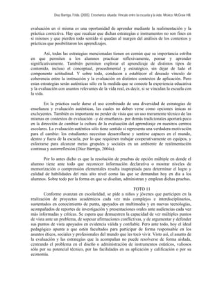 Díaz Barriga, Frida. (2005). Enseñanza situada: Vínculo entre la escuela y la vida. México: McGraw Hill.


evaluación en sí misma es una oportunidad de aprender mediante la realimentación y la
práctica correctiva. Hay que recalcar que dichas estrategias e instrumentos no son fines en
sí mismos y que pierden todo sentido si quedan al margen del análisis de los contextos y
prácticas que posibilitaron los aprendizajes.

         Así, todas las estrategias mencionadas tienen en común que su importancia estriba
en que permiten a los alumnos practicar reflexivamente, pensar y aprender
significativamente. También permiten explorar el aprendizaje de distintos tipos de
contenido, incluso el conceptual, procedimental y estratégico, sin dejar de lado el
componente actitudinal. Y sobre todo, conducen a establecer el deseado vínculo de
coherencia entre la instrucción y la evaluación en distintos contextos de aplicación. Pero
estas estrategias serán auténticas sólo en la medida que se conecte la experiencia educativa
y la evaluación con asuntos relevantes de la vida real, es decir, si se vinculan la escuela con
la vida.

       En la práctica suele darse el uso combinado de una diversidad de estrategias de
enseñanza y evaluación auténticas, las cuales no deben verse como opciones únicas ni
excluyentes. También es importante no perder de vista que un uso meramente técnico de las
mismas en contextos de evaluación –y de enseñanza- por demás tradicionales aportará poco
en la dirección de cambiar la cultura de la evaluación del aprendizaje en nuestros centros
escolares. La evaluación auténtica sólo tiene sentido si representa una verdadera motivación
para el cambio: los estudiantes necesitan desarrollarse y sentirse capaces en el mundo,
dentro y fuera de la escuela, por lo que requieren trabajar cooperativamente en equipos, y
esforzarse para alcanzar metas grupales y sociales en un ambiente de realimentación
continua y autorreflexión (Díaz Barriga, 2004a).

       Por lo antes dicho es que la resolución de pruebas de opción múltiple en donde el
alumno tiene ante todo que reconocer información declarativa o mostrar niveles de
memorización o comprensión elementales resulta inapropiada para determinar el logro y
calidad de habilidades del más alto nivel como las que se demandan hoy en día a los
alumnos. Sobre todo por la forma en que se diseñan, administran y emplean dichas pruebas.

                                                           FOTO 11
        Conforme avanzan en escolaridad, se pide a niños y jóvenes que participen en la
realización de proyectos académicos cada vez más complejos e interdisciplinarios,
sustentados en conocimiento de punta, apoyados en multimedia y en nuevas tecnologías,
acompañados de reportes de investigación y presentaciones orales ante audiencias cada vez
más informadas y críticas. Se espera que demuestren la capacidad de ver múltiples puntos
de vista ante un problema, de sopesar afirmaciones conflictivas, y de argumentar y defender
sus puntos de vista apoyados en evidencia válida y confiable. Pero ante todo, hoy el ideal
pedagógico apunta a que estén facultados para participar de forma responsable en los
asuntos éticos, sociales y profesionales del mundo que les tocó vivir. Visto así, el asunto de
la evaluación y las estrategias que la acompañan no puede resolverse de forma aislada,
centrando el problema en el diseño o administración de instrumentos estáticos, valiosos
sólo por su potencial técnico, por las facilidades en su aplicación y calificación o por su
economía.
 