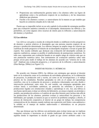Díaz Barriga, Frida. (2005). Enseñanza situada: Vínculo entre la escuela y la vida. México: McGraw Hill.


   •   Proporciona una realimentación genuina tanto a los alumnos sobre sus logros de
       aprendizaje como a los profesores respecto de su enseñanza y de las situaciones
       didácticas que plantean.
   •   Faculta a los alumnos a actuar y a autoevaluarse de la manera en que tendrán que
       hacerlo en contextos situados de la vida real.

    Puesto que es imposible incluir en un solo capítulo la diversidad de estrategias posibles
para una evaluación auténtica centrada en el desempeño, destacaremos las rúbricas y los
portafolios, así como algunos otros recursos de interés para la reflexión y autoevaluación
del alumno y el profesor.

5.2 Las rúbricas

    Las rúbricas son guías o escalas de evaluación donde se establecen niveles progresivos
de dominio o pericia relativos al desempeño que una persona muestra respecto de un
proceso o producción determinada. Las rúbricas integran un amplio rango de criterios que
cualifican de modo progresivo el tránsito de un desempeño incipiente o novato al grado del
experto. Son escalas ordinales que destacan una evaluación del desempeño centrada en
aspectos cualitativos, aunque es posible el establecimiento de puntuaciones numéricas. En
todo caso, representan una evaluación basada en un amplio rango de criterios más que en
una puntuación numérica única. Son instrumentos de evaluación auténtica sobre todo
porque sirven para medir el trabajo de los alumnos de acuerdo con “criterios de la vida
real”. Implican una evaluación progresiva, y el ejercicio de la reflexión y autoevaluación
(Díaz Barriga, 2004a) (ver Figura 5.1).

                               INSERTAR FIGURA 5.1 RÚBRICAS

    De acuerdo con Airasian (2001), las rúbricas son estrategias que apoyan al docente
tanto en la evaluación como en la enseñanza de actividades generativas, en la elaboración
de proyectos, la producción oral y escrita, así como en las investigaciones y el trabajo
práctico de los estudiantes. Resultan apropiadas no sólo en el campo del aprendizaje
científico, sino en la evaluación de procesos y productos relacionados con arte, diseño e
intervención profesional, entre otras. En este sentido, son estrategias apropiadas para
evaluar tareas o actividades auténticas, en particular las referentes a procesos y
producciones ligadas con simulaciones situadas y aprendizaje in situ. Así, una rúbrica es
una buena opción para evaluar un informe de laboratorio, un ensayo original, un prototipo o
modelo, una producción artística o el análisis de una obra literaria; pero incluso más allá de
las producciones de los alumnos, permiten evaluar (y autoevaluar) los procesos y las
habilidades; por ejemplo, la manera en que se resolvió un problema complejo y abierto, el
proceso de interacción cooperativa al interior de un grupo de trabajo; las competencias
comunicativas de los alumnos cuando realizan una exposición oral frente a una audiencia o
la calidad en el manejo de medios audiovisuales e informáticos en un proyecto
determinado.

    Hay que destacar que las rúbricas son pertinentes para evaluar tareas que no implican
respuestas correctas o incorrectas en el sentido tradicional del término, sino más bien
aquéllas donde lo importante es decidir el grado en que ciertos atributos están o no
 