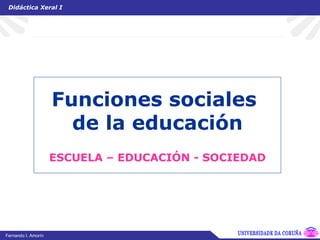 Funciones sociales  de la educación ESCUELA – EDUCACIÓN - SOCIEDAD Didáctica Xeral I UNIVERSIDADE DA CORUÑA Fernando I. Amorín 
