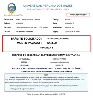 FORMATO ÚNICO DE TRÁMITE EN LÍNEA
UNIVERSIDAD PERUANA LOS ANDES
Universidad Peruana los Andes 90863FUT2021N02331J
Estudiante : Código :
Facultad :
Sede :
Modalidad :
Fecha :
BRAVO TORRES NISIDA DANIELA
CIENCIAS ADMINISTRATIVAS Y CONTABLES
CONTABILIDAD Y FINANZAS
PRESENCIAL
N02331J
HUANCAYO
23/09/2021 - 8:38PM
Carrera :
Celular : 945253682
TRÁMITE SOLICITADO : TRAMITE DOCUMENTARIO
MONTO PAGADO : S/. 3.00
PRACTICA II
MESA DE PARTES
mesadepartes@upla.edu.pe
964102472
DESPUÉS DE DESCARGAR EL PRESENTE FORMATO, ENVIAR A :
DEPENDENCIA :
CORREO :
CELULAR :
Una vez registrado su trámite, el monto a pagar será enviado a las entidades financieras de la siguiente manera:
Banco BBVA Continental: podrá pagar al día siguiente de su registro a partir de 8:00 a.m.
El monto a pagar del trámite será enviado a Caja Huancayo y al Banco BBVA Continental estará vigente hasta
el día siguiente de registrado su trámite.
NOTA
Caja Huancayo: si registra antes de las 12 m. puede pagar a partir de las 14:00 horas. Si registra el trámite después de las 12 m.
RECUERDA ACTUALIZAR TUS DATOS COMO CORREO, CELULAR, TELÉFONO,
ENTRE OTROS; PARA INFORMARLE SOBRE SU TRÁMITE
Fecha de emisión : 25 de septiembre del 2021 14:07 PM
 