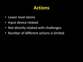 Actions
• Lower level atoms
• Input device related
• Not directly related with challenges
• Number of different actions is limited
 