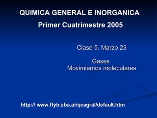 Clase 5. Marzo 23 Gases  Movimientos moleculares QUIMICA GENERAL E INORGANICA  Primer Cuatrimestre 2005 http:// www.ffyb.uba.ar/qcagral/default.htm 