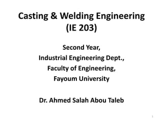 Casting & Welding Engineering
(IE 203)
Second Year,
Industrial Engineering Dept.,
Faculty of Engineering,
Fayoum University
Dr. Ahmed Salah Abou Taleb
1
 