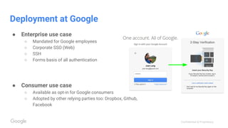Confidential & Proprietary
Deployment at Google
● Enterprise use case
○ Mandated for Google employees
○ Corporate SSO (Web)
○ SSH
○ Forms basis of all authentication
● Consumer use case
○ Available as opt-in for Google consumers
○ Adopted by other relying parties too: Dropbox, Github,
Facebook
 