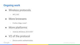 Confidential & Proprietary
Ongoing work
● Wireless protocols
○ NFC, BLE
● More browsers
○ Firefox, Edge, more?
● More platforms
○ Android, Windows, OS X/iOS?
● V2 of the protocol
○ Device-centric authentication
 