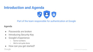 Confidential & Proprietary
Introduction and Agenda
Part of the team responsible for authentication at Google
Agenda
● Passwords are broken
● Introducing Security Key
● Google’s Experience
○ Some numbers
○ We’re not quite done
● How can you get started?
 