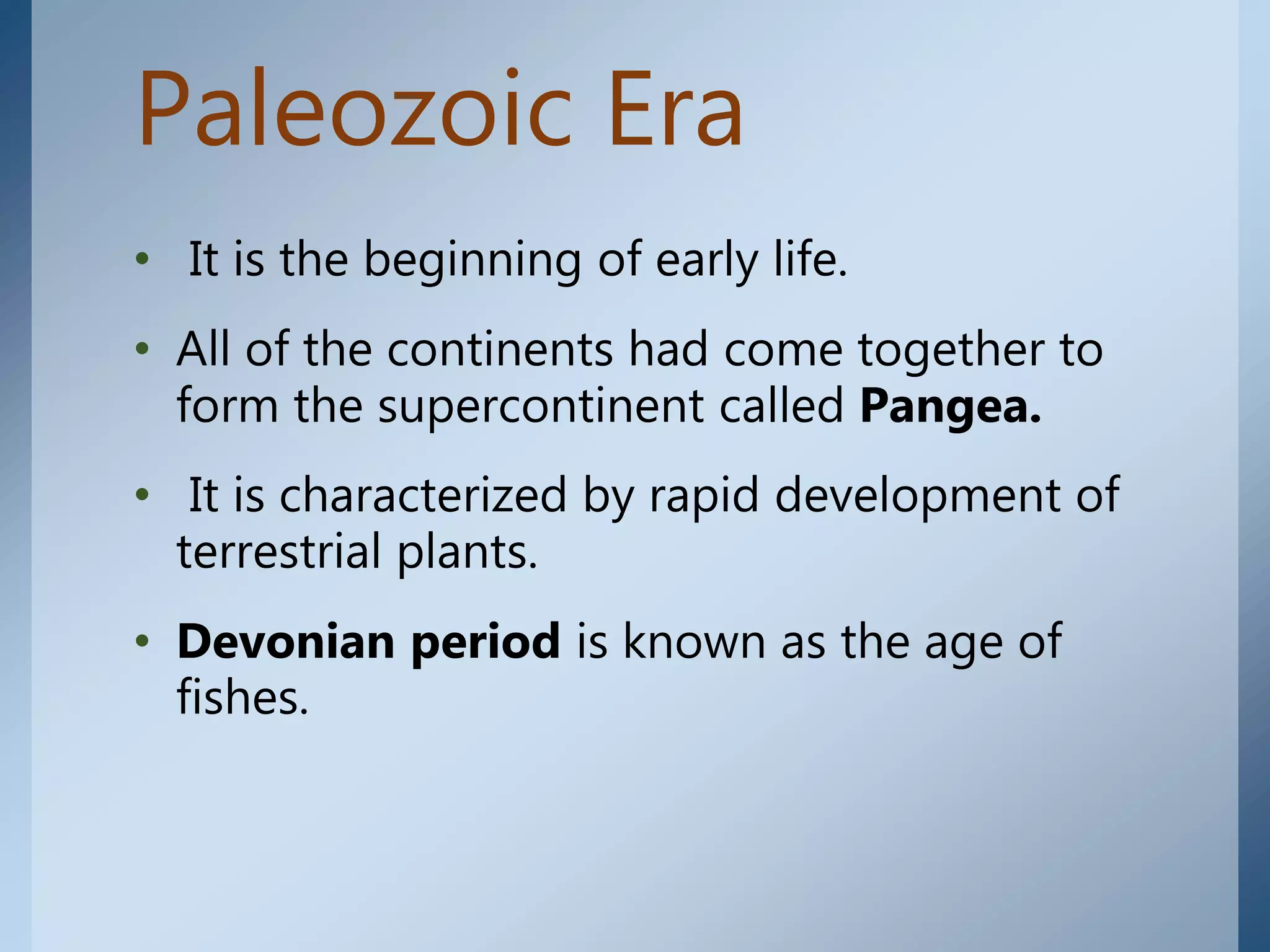 Paleozoic Era
• It is the beginning of early life.
• All of the continents had come together to
form the supercontinent called Pangea.
• It is characterized by rapid development of
terrestrial plants.
• Devonian period is known as the age of
fishes.
 