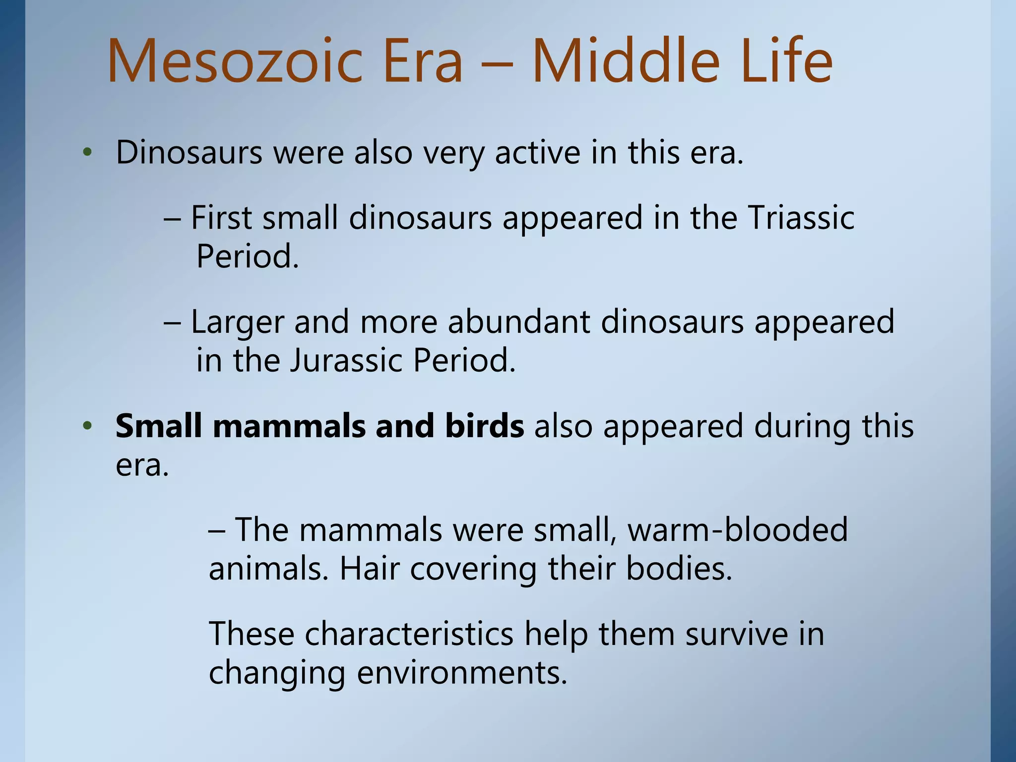 Mesozoic Era – Middle Life
• Dinosaurs were also very active in this era.
– First small dinosaurs appeared in the Triassic
Period.
– Larger and more abundant dinosaurs appeared
in the Jurassic Period.
• Small mammals and birds also appeared during this
era.
– The mammals were small, warm-blooded
animals. Hair covering their bodies.
These characteristics help them survive in
changing environments.
 
