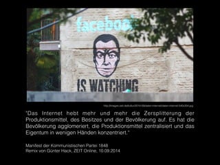 http://images.zeit.de/kultur/2014-09/daten-internet/daten-internet-540x304.jpg
"Das Internet hebt mehr und mehr die Zersplitterung der
Produktionsmittel, des Besitzes und der Bevölkerung auf. Es hat die
Bevölkerung agglomeriert, die Produktionsmittel zentralisiert und das
Eigentum in wenigen Händen konzentriert.“
!
Manifest der Kommunistischen Partei 1848
Remix von Günter Hack, ZEIT Online, 10.09.2014
 