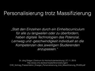 !
Personalisierung trotz Massiﬁzierung
Dr. Jörg Dräger | Centrum für Hochschulentwicklung | 27.11. 2013
http://www.che.de/downloads/Veranstaltungen/
CHE_Vortrag_Praesentation_Draeger_Personalisierung_trotz_Massiﬁzierung_PK428.pdf
„Statt den Einzelnen durch ein Einheitscurriculum
für alle zu langweilen oder zu überfordern,
haben digitale Technologien das Potenzial,
Lernweg und -geschwindigkeit individuell an die
Kompetenzen des jeweiligen Studierenden
anzupassen.“
 