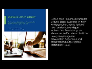 „Diese neue Personalisierung der
Bildung steckt zweifellos in ihren
Kinderschuhen, häuﬁg fehlt es
noch an der notwendigen
technischen Ausstattung, vor
allem aber an für unterschiedliche
Lerntypen passgenau
entwickelten Angeboten und
entsprechend aufbereiteten
Materialien.“ (S.6)
 