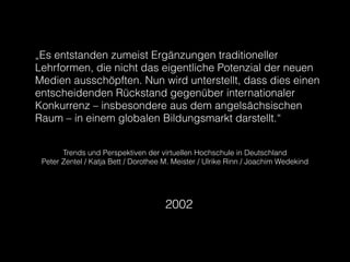 „Es entstanden zumeist Ergänzungen traditioneller
Lehrformen, die nicht das eigentliche Potenzial der neuen
Medien ausschöpften. Nun wird unterstellt, dass dies einen
entscheidenden Rückstand gegenüber internationaler
Konkurrenz – insbesondere aus dem angelsächsischen
Raum – in einem globalen Bildungsmarkt darstellt.“
Trends und Perspektiven der virtuellen Hochschule in Deutschland
Peter Zentel / Katja Bett / Dorothee M. Meister / Ulrike Rinn / Joachim Wedekind
2002
 