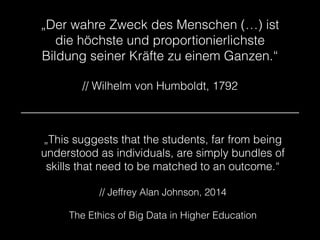 „Der wahre Zweck des Menschen (…) ist
die höchste und proportionierlichste
Bildung seiner Kräfte zu einem Ganzen.“
!
// Wilhelm von Humboldt, 1792
„This suggests that the students, far from being
understood as individuals, are simply bundles of
skills that need to be matched to an outcome.“
!
// Jeffrey Alan Johnson, 2014
!
The Ethics of Big Data in Higher Education
 