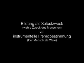 Bildung als Selbstzweck
(wahre Zweck des Menschen)
vs.
instrumentelle Fremdbestimmung
(Der Mensch als Ware)
 