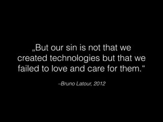 –Bruno Latour, 2012
„But our sin is not that we
created technologies but that we
failed to love and care for them.“
 