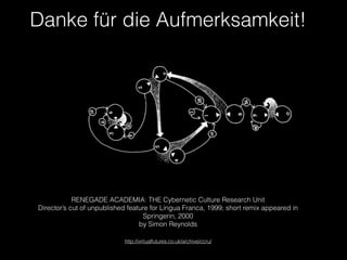 Danke für die Aufmerksamkeit!
RENEGADE ACADEMIA: THE Cybernetic Culture Research Unit
Director’s cut of unpublished feature for Lingua Franca, 1999; short remix appeared in
Springerin, 2000
by Simon Reynolds
!
http://virtualfutures.co.uk/archive/ccru/
 