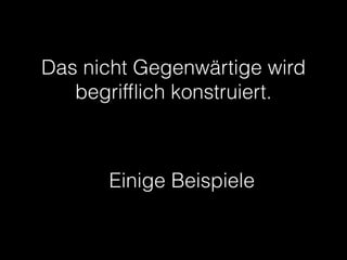 Das nicht Gegenwärtige wird
begrifﬂich konstruiert.
Einige Beispiele
 