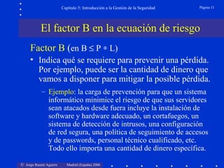 Capítulo 5: Introducción a la Gestión de la Seguridad   Página 11




           El factor B en la ecuación de riesgo
     Factor B (en B ≤ P ∗ L)
     • Indica qué se requiere para prevenir una pérdida.
       Por ejemplo, puede ser la cantidad de dinero que
       vamos a disponer para mitigar la posible pérdida.
           – Ejemplo: la carga de prevención para que un sistema
             informático minimice el riesgo de que sus servidores
             sean atacados desde fuera incluye la instalación de
             software y hardware adecuado, un cortafuegos, un
             sistema de detección de intrusos, una configuración
             de red segura, una política de seguimiento de accesos
             y de passwords, personal técnico cualificado, etc.
             Todo ello importa una cantidad de dinero específica.

© Jorge Ramió Aguirre     Madrid (España) 2006
 
