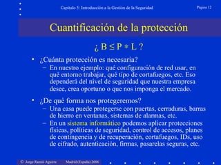 Capítulo 5: Introducción a la Gestión de la Seguridad   Página 12




                Cuantificación de la protección
                                           ¿B≤P∗L?
      • ¿Cuánta protección es necesaria?
            – En nuestro ejemplo: qué configuración de red usar, en
              qué entorno trabajar, qué tipo de cortafuegos, etc. Eso
              dependerá del nivel de seguridad que nuestra empresa
              desee, crea oportuno o que nos imponga el mercado.
      • ¿De qué forma nos protegeremos?
            – Una casa puede protegerse con puertas, cerraduras, barras
              de hierro en ventanas, sistemas de alarmas, etc.
            – En un sistema informático podemos aplicar protecciones
              físicas, políticas de seguridad, control de accesos, planes
              de contingencia y de recuperación, cortafuegos, IDs, uso
              de cifrado, autenticación, firmas, pasarelas seguras, etc.

© Jorge Ramió Aguirre     Madrid (España) 2006
 