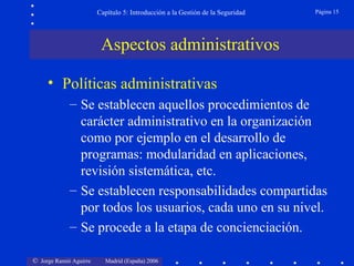 Capítulo 5: Introducción a la Gestión de la Seguridad   Página 15




                         Aspectos administrativos

     • Políticas administrativas
             – Se establecen aquellos procedimientos de
               carácter administrativo en la organización
               como por ejemplo en el desarrollo de
               programas: modularidad en aplicaciones,
               revisión sistemática, etc.
             – Se establecen responsabilidades compartidas
               por todos los usuarios, cada uno en su nivel.
             – Se procede a la etapa de concienciación.

© Jorge Ramió Aguirre     Madrid (España) 2006
 