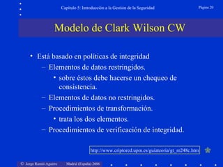 Capítulo 5: Introducción a la Gestión de la Seguridad             Página 20




                   Modelo de Clark Wilson CW

     • Está basado en políticas de integridad
        – Elementos de datos restringidos.
            • sobre éstos debe hacerse un chequeo de
              consistencia.
        – Elementos de datos no restringidos.
        – Procedimientos de transformación.
            • trata los dos elementos.
        – Procedimientos de verificación de integridad.

                                        http://www.criptored.upm.es/guiateoria/gt_m248c.htm   

© Jorge Ramió Aguirre     Madrid (España) 2006
 