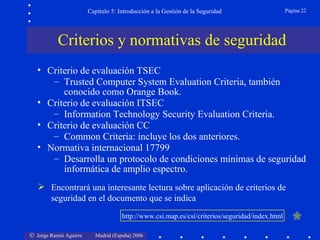 Capítulo 5: Introducción a la Gestión de la Seguridad                   Página 22




           Criterios y normativas de seguridad
   • Criterio de evaluación TSEC
      – Trusted Computer System Evaluation Criteria, también
         conocido como Orange Book.
   • Criterio de evaluación ITSEC
      – Information Technology Security Evaluation Criteria.
   • Criterio de evaluación CC
      – Common Criteria: incluye los dos anteriores.
   • Normativa internacional 17799
      – Desarrolla un protocolo de condiciones mínimas de seguridad
         informática de amplio espectro.
    Encontrará una interesante lectura sobre aplicación de criterios de
     seguridad en el documento que se indica
                                     http://www.csi.map.es/csi/criterios/seguridad/index.html      

© Jorge Ramió Aguirre     Madrid (España) 2006
 