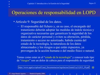 Capítulo 5: Introducción a la Gestión de la Seguridad               Página 25




   Operaciones de responsabilidad en LOPD
     • Artículo 9: Seguridad de los datos.
          – El responsable del fichero y, en su caso, el encargado del
            tratamiento deberán adoptar las medidas de índole técnica y
            organizativa necesarias que garanticen la seguridad de los
            datos de carácter personal y eviten su alteración, pérdida,
            tratamiento o acceso no autorizado, habida cuenta del
            estado de la tecnología, la naturaleza de los datos
            almacenados y los riesgos a que están expuestos, ya
            provengan de la acción humana o del medio físico o natural.

         Temas como estar en el “estado de la tecnología” y conocer todo tipo
         de “riesgos” son un dolor de cabeza para el responsable de seguridad.

           https://www.agpd.es/upload/Canal_Documentacion/legislacion/Estatal/Ley%2015_99.pdf   

© Jorge Ramió Aguirre     Madrid (España) 2006
 