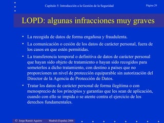 Capítulo 5: Introducción a la Gestión de la Seguridad   Página 29




     LOPD: algunas infracciones muy graves
     • La recogida de datos de forma engañosa y fraudulenta.
     • La comunicación o cesión de los datos de carácter personal, fuera de
       los casos en que estén permitidas.
     • La transferencia temporal o definitiva de datos de carácter personal
       que hayan sido objeto de tratamiento o hayan sido recogidos para
       someterlos a dicho tratamiento, con destino a países que no
       proporcionen un nivel de protección equiparable sin autorización del
       Director de la Agencia de Protección de Datos.
     • Tratar los datos de carácter personal de forma ilegítima o con
       menosprecio de los principios y garantías que les sean de aplicación,
       cuando con ello se impida o se atente contra el ejercicio de los
       derechos fundamentales.


© Jorge Ramió Aguirre     Madrid (España) 2006
 
