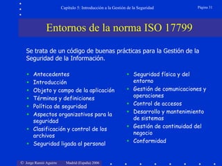 Capítulo 5: Introducción a la Gestión de la Seguridad           Página 31




              Entornos de la norma ISO 17799
   Se trata de un código de buenas prácticas para la Gestión de la
   Seguridad de la Información.

   •   Antecedentes                                          •   Seguridad física y del
   •   Introducción                                              entorno
   •   Objeto y campo de la aplicación                       •   Gestión de comunicaciones y
                                                                 operaciones
   •   Términos y definiciones
   •   Política de seguridad                                 •   Control de accesos

   •   Aspectos organizativos para la                        •   Desarrollo y mantenimiento
                                                                 de sistemas
       seguridad
   •   Clasificación y control de los                        •   Gestión de continuidad del
                                                                 negocio
       archivos
   •   Seguridad ligada al personal                          •   Conformidad


© Jorge Ramió Aguirre     Madrid (España) 2006
 