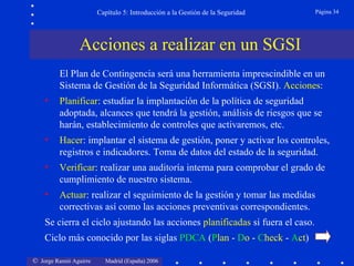 Capítulo 5: Introducción a la Gestión de la Seguridad   Página 34




                Acciones a realizar en un SGSI
         El Plan de Contingencia será una herramienta imprescindible en un
         Sistema de Gestión de la Seguridad Informática (SGSI). Acciones:
    •    Planificar: estudiar la implantación de la política de seguridad
         adoptada, alcances que tendrá la gestión, análisis de riesgos que se
         harán, establecimiento de controles que activaremos, etc.
    •    Hacer: implantar el sistema de gestión, poner y activar los controles,
         registros e indicadores. Toma de datos del estado de la seguridad.
    •    Verificar: realizar una auditoría interna para comprobar el grado de
         cumplimiento de nuestro sistema.
    •    Actuar: realizar el seguimiento de la gestión y tomar las medidas
         correctivas así como las acciones preventivas correspondientes.
    Se cierra el ciclo ajustando las acciones planificadas si fuera el caso.
    Ciclo más conocido por las siglas PDCA (Plan - Do - Check - Act)

© Jorge Ramió Aguirre     Madrid (España) 2006
 