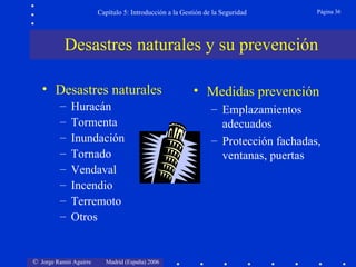 Capítulo 5: Introducción a la Gestión de la Seguridad        Página 36




           Desastres naturales y su prevención

   • Desastres naturales                                  • Medidas prevención
         –   Huracán                                            – Emplazamientos
         –   Tormenta                                             adecuados
         –   Inundación                                         – Protección fachadas,
         –   Tornado                                              ventanas, puertas
         –   Vendaval
         –   Incendio
         –   Terremoto
         –   Otros


© Jorge Ramió Aguirre     Madrid (España) 2006
 
