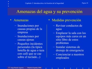 Capítulo 5: Introducción a la Gestión de la Seguridad       Página 38




           Amenazas del agua y su prevención
  • Amenazas                                           • Medidas prevención
        – Inundaciones por                                    – Revisar conductos de
          causas propias de la                                  agua
          empresa                                             – Emplazar la sala con los
        – Inundaciones por                                      equipos más caros en un
          causas ajenas                                         sitio libre de estos
        – Pequeños incidentes                                   problemas
          personales (la típica                               – Instalar sistemas de
          botella de agua o taza                                drenaje de emergencia
          con café que se cae                                 – Concienciar a nuestros
          sobre el teclado...)                                  empleados


© Jorge Ramió Aguirre     Madrid (España) 2006
 