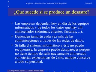 Capítulo 5: Introducción a la Gestión de la Seguridad   Página 40




      ¿Qué sucede si se produce un desastre?

   • Las empresas dependen hoy en día de los equipos
     informáticos y de todos los datos que hay allí
     almacenados (nóminas, clientes, facturas, ...).
   • Dependen también cada vez más de las
     comunicaciones a través de las redes de datos.
   • Si falla el sistema informático y éste no puede
     recuperarse, la empresa puede desaparecer porque
     no tiene tiempo de salir nuevamente al mercado
     con ciertas expectativas de éxito, aunque conserve
     a todo su personal.

© Jorge Ramió Aguirre     Madrid (España) 2006
 