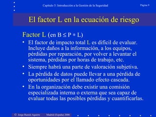 Capítulo 5: Introducción a la Gestión de la Seguridad   Página 9




           El factor L en la ecuación de riesgo
      Factor L (en B ≤ P ∗ L)
      • El factor de impacto total L es difícil de evaluar.
        Incluye daños a la información, a los equipos,
        pérdidas por reparación, por volver a levantar el
        sistema, pérdidas por horas de trabajo, etc.
      • Siempre habrá una parte de valoración subjetiva.
      • La pérdida de datos puede llevar a una pérdida de
        oportunidades por el llamado efecto cascada.
      • En la organización debe existir una comisión
        especializada interna o externa que sea capaz de
        evaluar todas las posibles pérdidas y cuantificarlas.

© Jorge Ramió Aguirre     Madrid (España) 2006
 