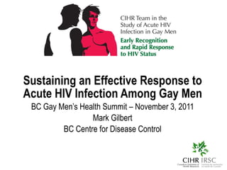 Sustaining an Effective Response to Acute HIV Infection Among Gay Men BC Gay Men’s Health Summit – November 3, 2011 Mark Gilbert BC Centre for Disease Control 