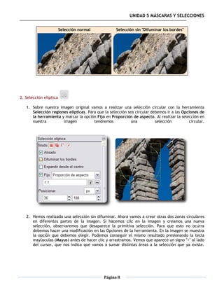 UNIDAD 5 MÁSCARAS Y SELECCIONES


                        Selección normal           Selección sin "Difuminar los bordes"




2. Selección elíptica

   1. Sobre nuestra imagen original vamos a realizar una selección circular con la herramienta
      Selección regiones elípticas. Para que la selección sea circular debemos ir a las Opciones de
      la herramienta y marcar la opción Fijo en Proporción de aspecto. Al realizar la selección en
      nuestra         imagen           tendremos            una          selección         circular.




   2. Hemos realizado una selección sin difuminar. Ahora vamos a crear otras dos zonas circulares
      en diferentes partes de la imagen. Si hacemos clic en la imagen y creamos una nueva
      selección, observaremos que desaparece la primitiva selección. Para que esto no ocurra
      debemos hacer una modificación en las Opciones de la herramienta. En la imagen se muestra
      la opción que debemos elegir. Podemos conseguir el mismo resultado presionando la tecla
      mayúsculas (Mayus) antes de hacer clic y arrastramos. Vemos que aparece un signo "+" al lado
      del cursor, que nos indica que vamos a sumar distintas áreas a la selección que ya existe.




                                             Página 8
 