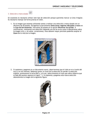 UNIDAD 5 MÁSCARAS Y SELECCIONES



3. Selección a mano alzada

En ocasiones es necesario utilizar este tipo de selección porque queremos marcar un área irregular.
Es necesario manejar de forma precisa el ratón.

   1. En la imagen que estamos utilizando vamos a realizar una selección a mano alzada con un
      difumino de 20 píxeles. Escogemos la herramienta Seleccionar regiones dibujadas a mano en
      la Caja de herramientas, marcamos 20 píxeles en la opción Difuminar los bordes. A
      continuación, realizamos una selección rodeando uno de los arcos como si dibujáramos sobre
      la imagen (clic y, sin soltar, arrastramos). Para obtener mayor precisión podemos ampliar el
      Zoom de la vista de la imagen.




   2. Si copiamos y pegamos en un documento nuevo, observaremos que el cielo se ve a través del
      arco y no nos interesa. Debemos quitar un trozo de la selección sin perder la selección
      original, presionamos la tecla Ctrl y, a la vez, seleccionamos el trozo que sobra (observa que
      al lado del puntero aparece el signo "-"). Si copiamos y pegamos esta nueva selección
      obtendremos la imagen de la siguiente figura.




                                              Página 10
 