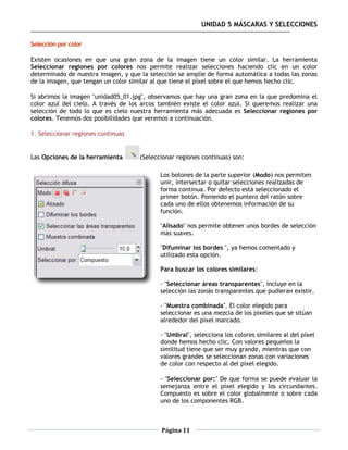 UNIDAD 5 MÁSCARAS Y SELECCIONES

Selección por color

Existen ocasiones en que una gran zona de la imagen tiene un color similar. La herramienta
Seleccionar regiones por colores nos permite realizar selecciones haciendo clic en un color
determinado de nuestra imagen, y que la selección se amplíe de forma automática a todas las zonas
de la imagen, que tengan un color similar al que tiene el píxel sobre el que hemos hecho clic.

Si abrimos la imagen "unidad05_01.jpg", observamos que hay una gran zona en la que predomina el
color azul del cielo. A través de los arcos también existe el color azul. Si queremos realizar una
selección de todo lo que es cielo nuestra herramienta más adecuada es Seleccionar regiones por
colores. Tenemos dos posibilidades que veremos a continuación.

1. Seleccionar regiones continuas


Las Opciones de la herramienta       (Seleccionar regiones continuas) son:

                                            Los botones de la parte superior (Modo) nos permiten
                                            unir, intersectar o quitar selecciones realizadas de
                                            forma continua. Por defecto está seleccionado el
                                            primer botón. Poniendo el puntero del ratón sobre
                                            cada uno de ellos obtenemos información de su
                                            función.

                                            "Alisado" nos permite obtener unos bordes de selección
                                            más suaves.

                                            "Difuminar los bordes ", ya hemos comentado y
                                            utilizado esta opción.

                                            Para buscar los colores similares:

                                            - "Seleccionar áreas transparentes", incluye en la
                                            selección las zonás transparentes que pudieran existir.

                                            - "Muestra combinada". El color elegido para
                                            seleccionar es una mezcla de los píxeles que se sitúan
                                            alrededor del píxel marcado.

                                            - "Umbral", selecciona los colores similares al del píxel
                                            donde hemos hecho clic. Con valores pequeños la
                                            similitud tiene que ser muy grande, mientras que con
                                            valores grandes se seleccionan zonas con variaciones
                                            de color con respecto al del píxel elegido.

                                            - "Seleccionar por:" De que forma se puede evaluar la
                                            semejanza entre el píxel elegido y los circundantes.
                                            Compuesto es sobre el color globalmente o sobre cada
                                            uno de los componentes RGB.



                                            Página 11
 